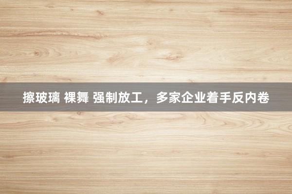 擦玻璃 裸舞 强制放工，多家企业着手反内卷