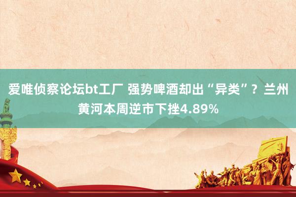 爱唯侦察论坛bt工厂 强势啤酒却出“异类”？兰州黄河本周逆市下挫4.89%