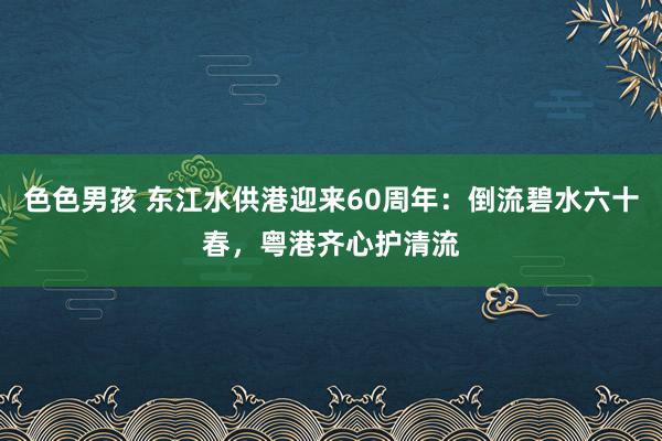 色色男孩 东江水供港迎来60周年：倒流碧水六十春，粤港齐心护清流