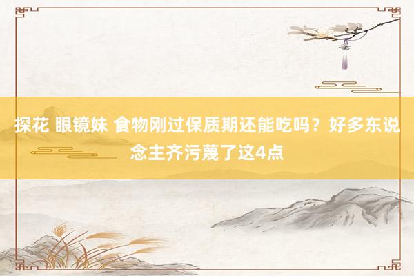 探花 眼镜妹 食物刚过保质期还能吃吗？好多东说念主齐污蔑了这4点