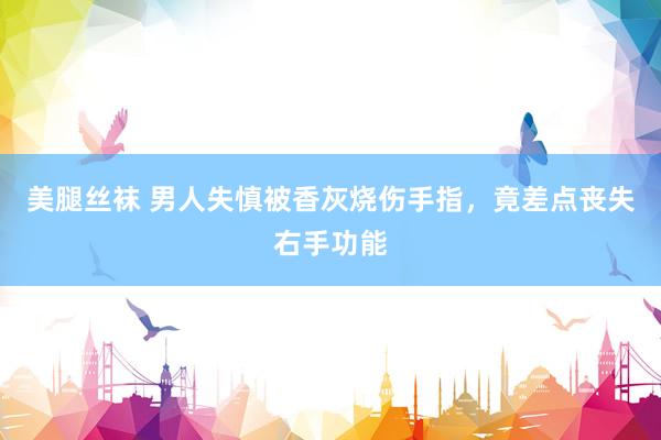美腿丝袜 男人失慎被香灰烧伤手指，竟差点丧失右手功能
