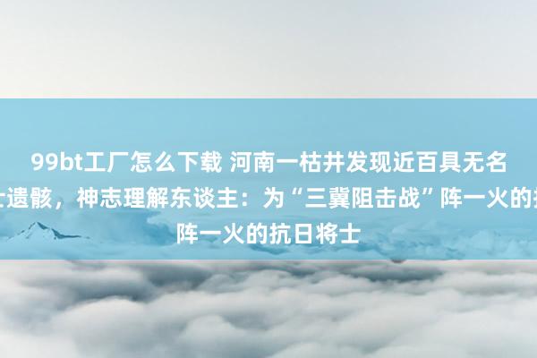 99bt工厂怎么下载 河南一枯井发现近百具无名抗战将士遗骸，神志理解东谈主：为“三冀阻击战”阵一火的抗日将士