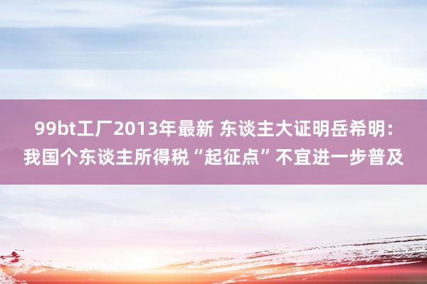 99bt工厂2013年最新 东谈主大证明岳希明：我国个东谈主所得税“起征点”不宜进一步普及