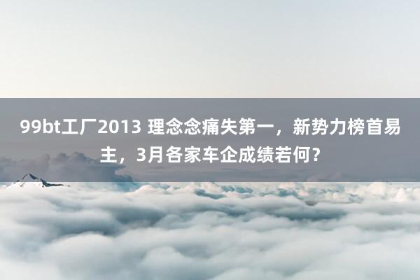 99bt工厂2013 理念念痛失第一，新势力榜首易主，3月各家车企成绩若何？