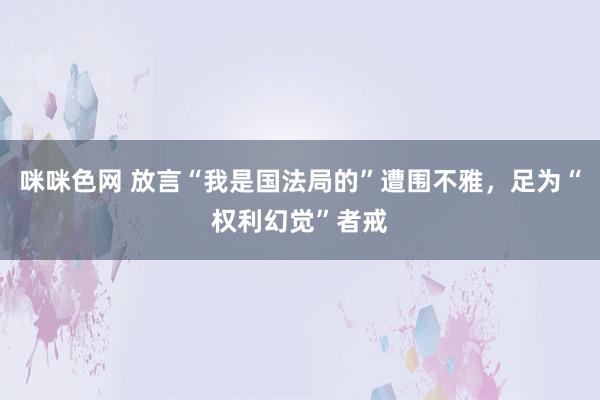 咪咪色网 放言“我是国法局的”遭围不雅，足为“权利幻觉”者戒