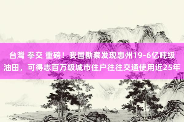 台灣 拳交 重磅！我国勘察发现惠州19-6亿吨级油田，可得志百万级城市住户往往交通使用近25年