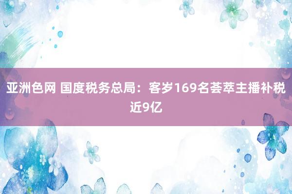 亚洲色网 国度税务总局：客岁169名荟萃主播补税近9亿